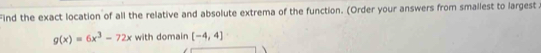 Find the exact location of all the relative and absolute extrema of the function. (Order your answers from smallest to largest.
g(x)=6x^3-72x with domain [-4,4]