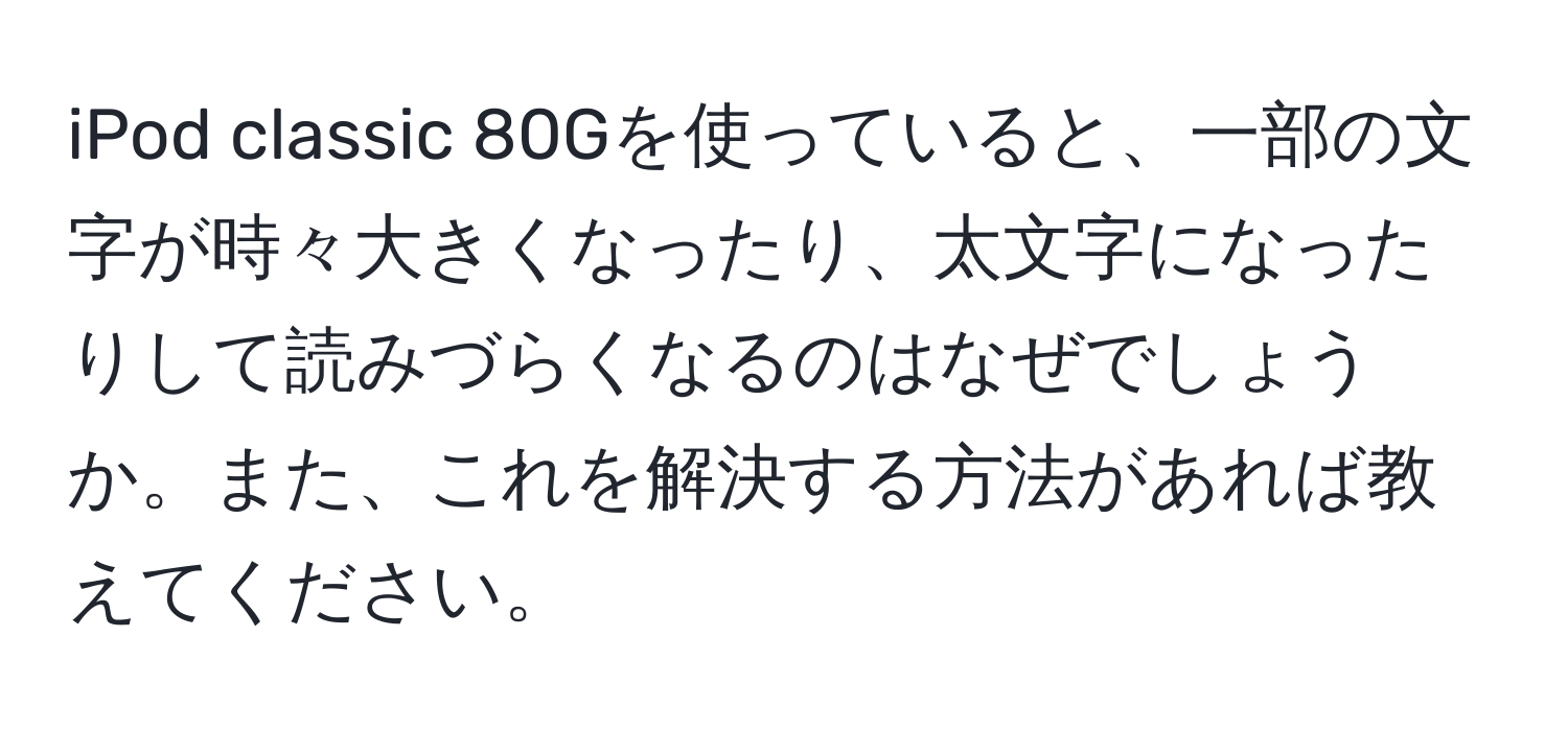 iPod classic 80Gを使っていると、一部の文字が時々大きくなったり、太文字になったりして読みづらくなるのはなぜでしょうか。また、これを解決する方法があれば教えてください。