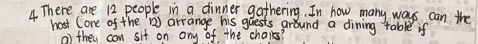 There are 12 people in a dinner gathering. In how many ways can the 
host (one of the `) arrange his guests around a dining table if 
() they can sit on any of the chaires?