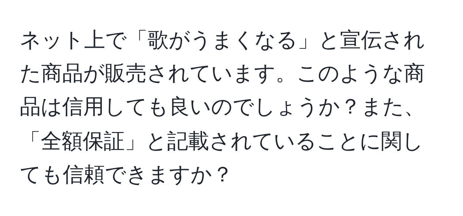 ネット上で「歌がうまくなる」と宣伝された商品が販売されています。このような商品は信用しても良いのでしょうか？また、「全額保証」と記載されていることに関しても信頼できますか？