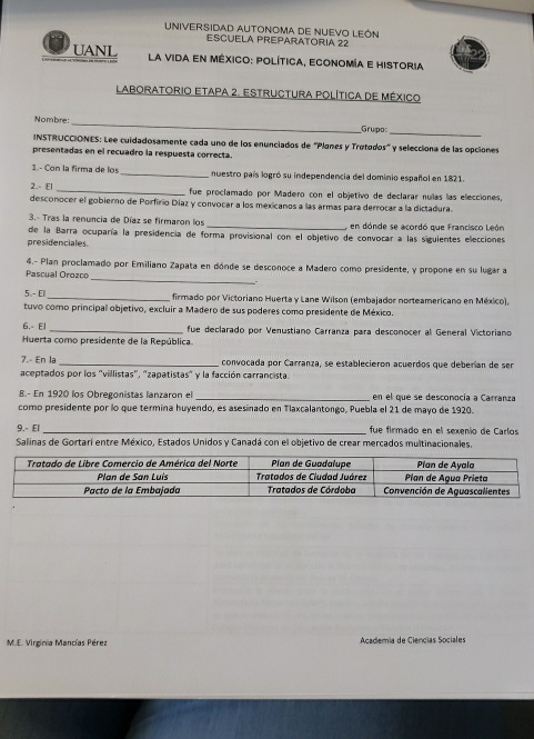 UNIVERSIDAD AUTONOMA DE NUEVO LEÓN
ESCUELA PREPARATORIA 22
UANL  La vida en méxico: política, economía e historia
Laboratorio Etapa 2. Estructura política de México
Nombre: _Grupo_
INSTRUCCIONES: Lee cuidadosamente cada uno de los enunciados de ''Planes y Trotodos' y selecciona de las opciones
presentadas en el recuadro la respuesta correcta.
1.- Con la firma de los _nuestro país logró su independencia del dominio español en 1821.
2.- El _fue proclamado por Madero con el objetivo de declarar nuías las elecciones,
desconocer el gobierno de Porfirio Díaz y convocar a los mexicanos a las armas para derrocar a la dictadura.
3.- Tras la renuncia de Díaz se firmaron los _ en dónde se acordó que Francisco León
presidenciales de la Barra ocuparía la presidencia de forma provisional con el objetivo de convocar a las siguientes elecciones
4.- Plan proclamado por Emiliano Zapata en dónde se desconoce a Madero como presidente, y propone en su lugar a
Pascual Orozco
_
5 - El _firmado por Victoriano Huerta y Lane Wilson (embajador norteamericano en México),
tuvo como principal objetivo, excluir a Madero de sus poderes como presidente de México.
6.- El _ fue declarado por Venustiano Carranza para desconocer al General Víctoriano
Huerta como presidente de la República
7.- En la _convocada por Carranza, se establecieron acuerdos que deberían de ser
aceptados por los 'villistas', 'zapatistas" y la facción carrancista.
8.- En 1920 los Obregonistas lanzaron el _en el que se desconocía a Carranza
como presidente por lo que termina huyendo, es asesinado en Tlaxcalantongo, Puebla el 21 de mayo de 1920.
9.- El _fue firmado en el sexenio de Carlos
Salinas de Gortari entre México, Estados Unidos y Canadá con el objetivo de crear mercados multinacionales
M.E. Virginia Mancías Pérez  Academía de Ciencías Sociales