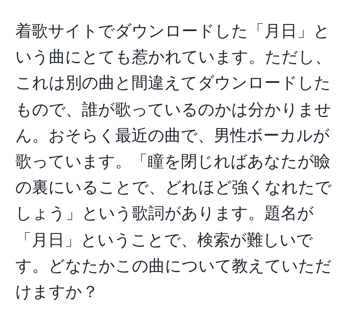 着歌サイトでダウンロードした「月日」という曲にとても惹かれています。ただし、これは別の曲と間違えてダウンロードしたもので、誰が歌っているのかは分かりません。おそらく最近の曲で、男性ボーカルが歌っています。「瞳を閉じればあなたが瞼の裏にいることで、どれほど強くなれたでしょう」という歌詞があります。題名が「月日」ということで、検索が難しいです。どなたかこの曲について教えていただけますか？