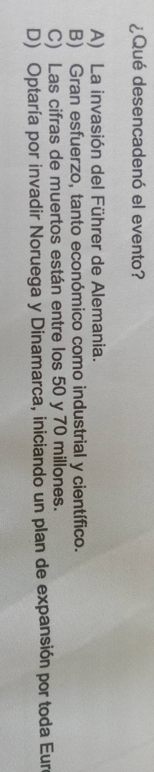 ¿Qué desencadenó el evento?
A) La invasión del Führer de Alemania.
B) Gran esfuerzo, tanto económico como industrial y científico.
C) Las cifras de muertos están entre los 50 y 70 millones.
D) Optaría por invadir Noruega y Dinamarca, iniciando un plan de expansión por toda Eure