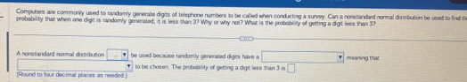 Computers are commonly used to randomly generate digits of telephone numbers to be called when conducting a survey. Can a nonstandard normal distribution be used to find th 
probability that when one digit is randomly generated, it is less than 3? Why or why not? What is the probability of getting a digit less than 37
A nonstandard normal distribution be used because randomly generated digits have a □ meaning that 
to be chosen. The probability of getting a digit less than 3=□
(Round to four decimal places as needed.)