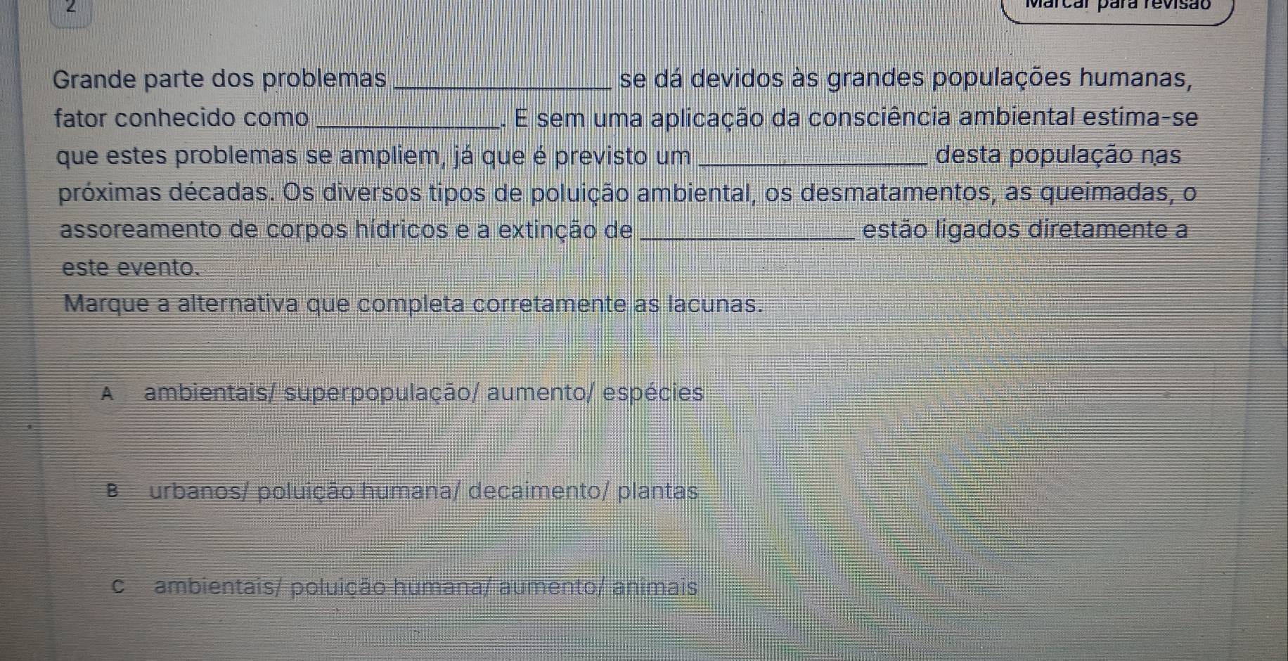 Marcar pára revisão
Grande parte dos problemas _se dá devidos às grandes populações humanas,
fator conhecido como_ E sem uma aplicação da consciência ambiental estima-se
que estes problemas se ampliem, já que é previsto um_ desta população nas
próximas décadas. Os diversos tipos de poluição ambiental, os desmatamentos, as queimadas, o
assoreamento de corpos hídricos e a extinção de_ estão ligados diretamente a
este evento.
Marque a alternativa que completa corretamente as lacunas.
A ambientais/ superpopulação/ aumento/ espécies
B urbanos/ poluição humana/ decaimento/ plantas
cambientais/ poluição humana/ aumento/ animais