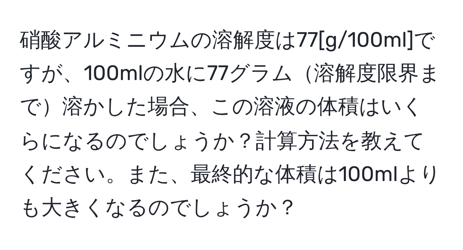 硝酸アルミニウムの溶解度は77[g/100ml]ですが、100mlの水に77グラム溶解度限界まで溶かした場合、この溶液の体積はいくらになるのでしょうか？計算方法を教えてください。また、最終的な体積は100mlよりも大きくなるのでしょうか？