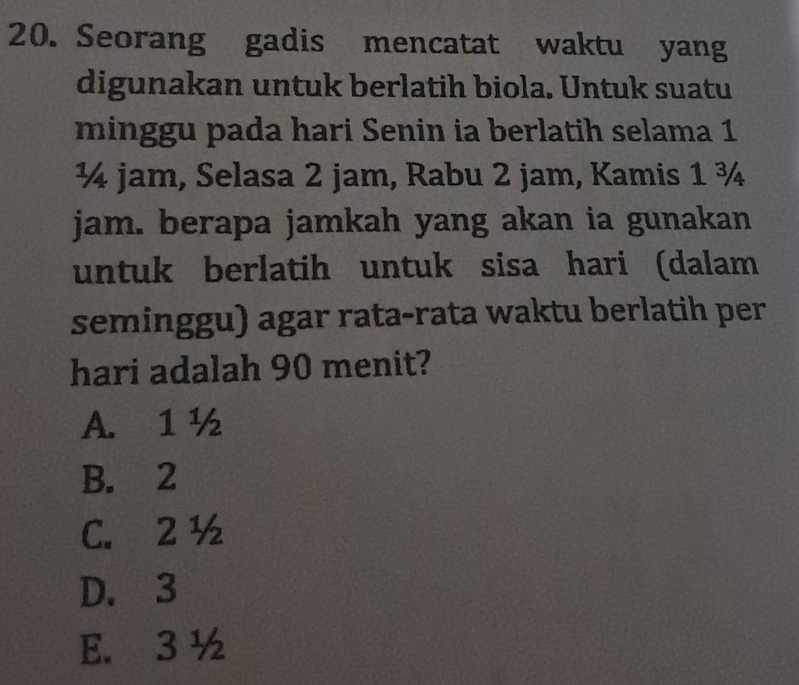 Seorang gadis mencatat waktu yang
digunakan untuk berlatih biola. Untuk suatu
minggu pada hari Senin ia berlatih selama 1
¼ jam, Selasa 2 jam, Rabu 2 jam, Kamis 1 ¾
jam. berapa jamkah yang akan ia gunakan
untuk berlatih untuk sisa hari (dalam
seminggu) agar rata-rata waktu berlatih per
hari adalah 90 menit?
A. 1½
B. 2
C. 2 ½
D. 3
E. 3 ½