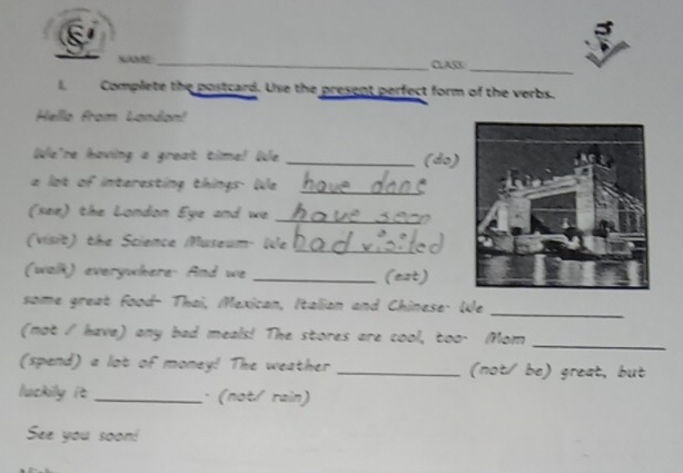 CAB_ 
I Complete the postcard. Use the present perfect form of the verbs. 
Hello from London! 
We're having a great time! We _(do) 
a lot of interesting things We_ 
(see) the London Eye and we_ 
(visit) the Science Museum- We_ 
(walk) everywhere. And we _(est) 
some great food- Thai, Mexican, Italian and Chinese. We 
_ 
(not / have) any bad meals! The stores are cool, too- Mom_ 
(spend) a lot of money! The weather _(not/ be) great, but 
luckily it _: (not/ rain) 
See you soon!