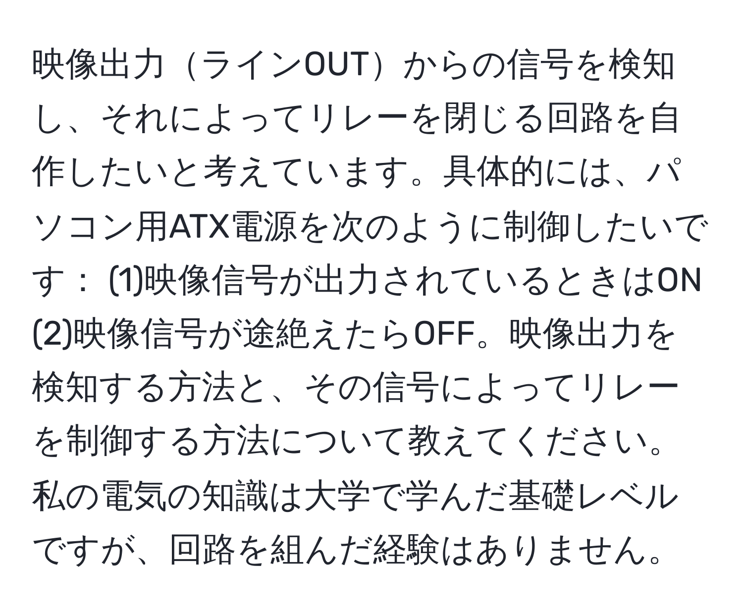 映像出力ラインOUTからの信号を検知し、それによってリレーを閉じる回路を自作したいと考えています。具体的には、パソコン用ATX電源を次のように制御したいです： (1)映像信号が出力されているときはON (2)映像信号が途絶えたらOFF。映像出力を検知する方法と、その信号によってリレーを制御する方法について教えてください。私の電気の知識は大学で学んだ基礎レベルですが、回路を組んだ経験はありません。