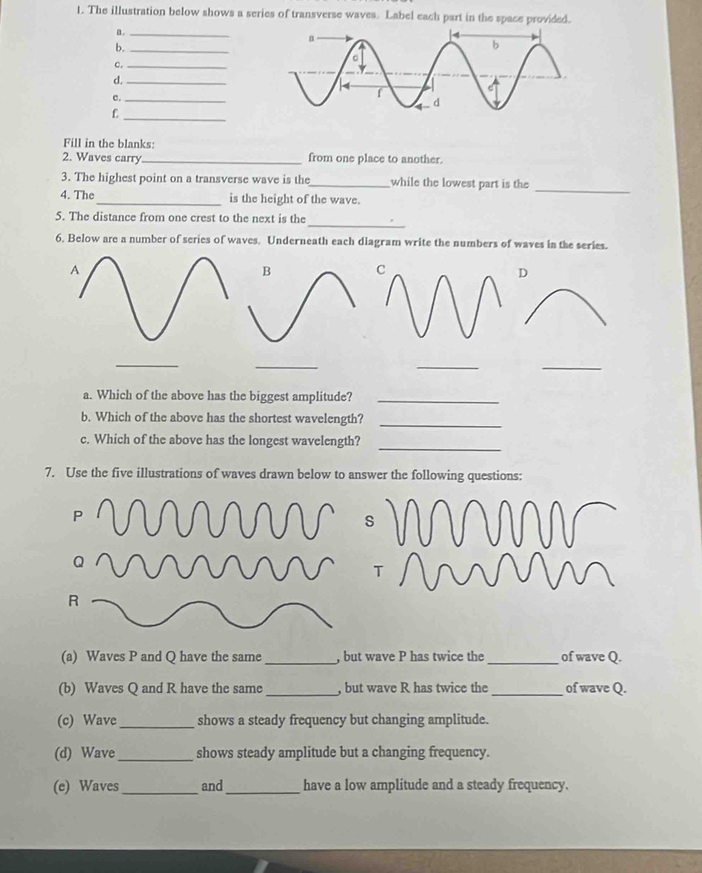 The illustration below shows a series of transverse waves. Label each part in the space provided. 
a._ 
b._ 
c._ 
d._ 
e._ 
_£ 
Fill in the blanks: 
2. Waves carry_ from one place to another. 
3. The highest point on a transverse wave is the_ while the lowest part is the_ 
4. The_ is the height of the wave. 
_ 
5. The distance from one crest to the next is the 
6. Below are a number of series of waves. Underneath each diagram write the numbers of waves in the series. 
A 
B 
D 
_ 
_ 
_ 
_ 
a. Which of the above has the biggest amplitude?_ 
b. Which of the above has the shortest wavelength? 
_ 
_ 
c. Which of the above has the longest wavelength? 
7. Use the five illustrations of waves drawn below to answer the following questions:
P
Q
R
(a) Waves P and Q have the same_ , but wave P has twice the _of wave Q. 
(b) Waves Q and R have the same _, but wave R has twice the_ of wave Q. 
(c) Wave_ shows a steady frequency but changing amplitude. 
(d) Wave_ shows steady amplitude but a changing frequency. 
(e) Waves_ and_ have a low amplitude and a steady frequency.