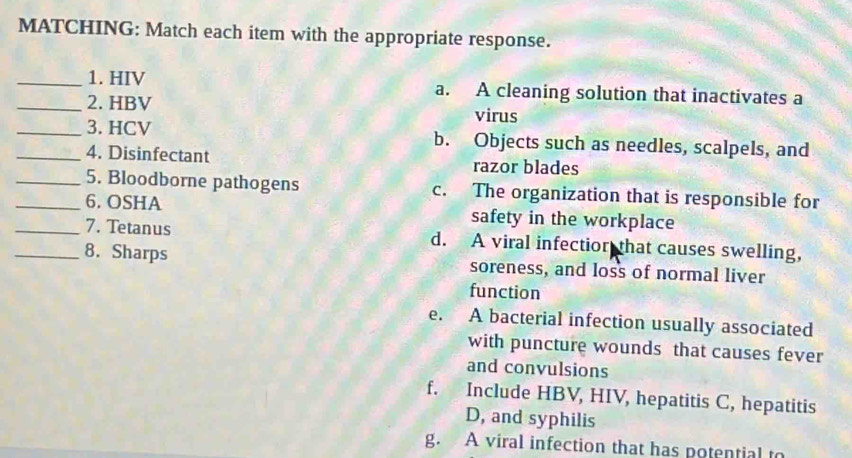 MATCHING: Match each item with the appropriate response.
_1. HIV a. A cleaning solution that inactivates a
_2. HBV
virus
_3. HCV b. Objects such as needles, scalpels, and
_4. Disinfectant razor blades
_5. Bloodborne pathogens c. The organization that is responsible for
_6. OSHA safety in the workplace
_7. Tetanus d. A viral infectior that causes swelling,
_8. Sharps soreness, and loss of normal liver
function
e. A bacterial infection usually associated
with puncture wounds that causes fever
and convulsions
f. Include HBV, HIV, hepatitis C, hepatitis
D, and syphilis
g. A viral infection that has potential to