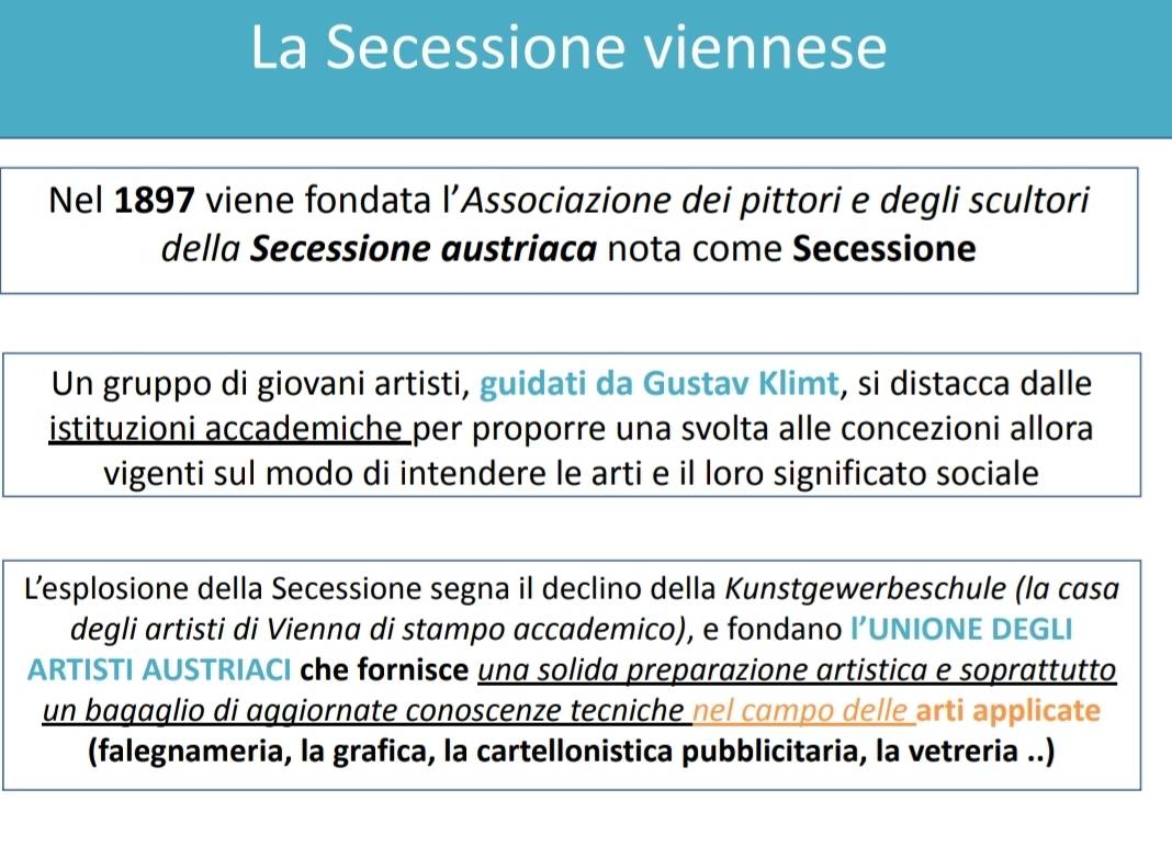 La Secessione viennese 
Nel 1897 viene fondata l’Associazione dei pittori e degli scultori 
della Secessione austriaca nota come Secessione 
Un gruppo di giovani artisti, guidati da Gustav Klimt, si distacca dalle 
istituzioni accademiche per proporre una svolta alle concezioni allora 
vigenti sul modo di intendere le arti e il loro significato sociale 
L’esplosione della Secessione segna il declino della Kunstgewerbeschule (la casα 
degli artisti di Vienna di stampo accademico), e fondano l’UNIONE DEGLI 
ARTISTI AUSTRIACI che fornisce una solida preparazione artistica e soprattutto 
un bagɑglio di aggiornate conoscenze tecniche nel cɑmpo delle arti applicate 
(falegnameria, la grafica, la cartellonistica pubblicitaria, la vetreria ..)