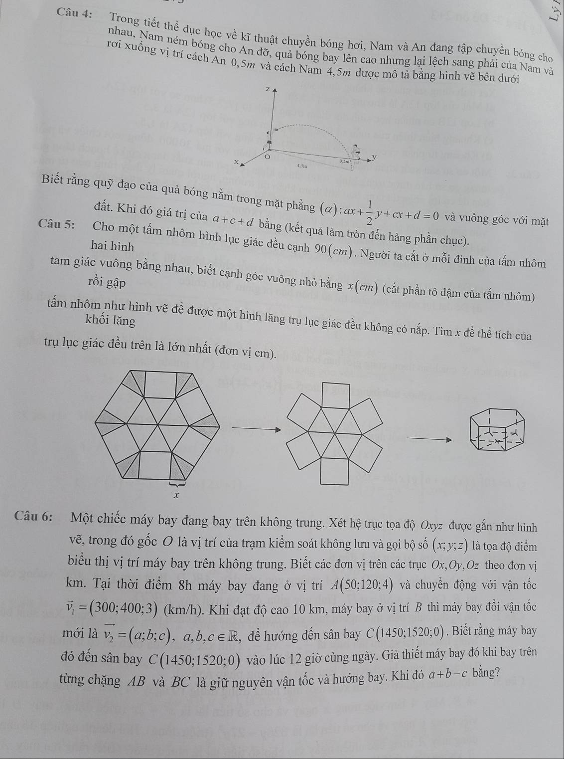 Trong tiết thể dục học về kĩ thuật chuyền bóng hơi, Nam và An đang tập chuyền bóng cho
nhau, Nam ném bóng cho Andpartial 7, quả bóng bay lên cao nhưng lại lệch sang phải của Nam và
rơi xuống vị trí cách An 0,5m và cách Nam 4,5m được mô tả bằng hình vẽ bên dưới
z
0.5m ◣y
X 4,5m
Biết rằng quỹ đạo của quả bóng nằm trong mặt phẳng (alpha ):ax+ 1/2 y+cx+d=0 và vuông góc với mặt
đất. Khi đó giá trị của a+c+d bằng (kết quả làm tròn đến hàng phần chục).
Câu 5: Cho một tấm nhôm hình lục giác đều cạnh 90(cm). Người ta cắt ở mỗi đỉnh của tấm nhôm hai hình
tam giác vuông bằng nhau, biết cạnh góc vuông nhỏ bằng x(cm) (cắt phần tô đậm của tấm nhôm)
rồi gập
tấm nhôm như hình vẽ để được một hình lăng trụ lục giác đều không có nắp. Tìm x để thể tích của
khối lăng
trụ lục giác đều trên là lớn nhất (đơn vị cm).
Câu 6: Một chiếc máy bay đang bay trên không trung. Xét hệ trục tọa độ Oxyz được gắn như hình
vẽ, trong đó gốc O là vị trí của trạm kiểm soát không lưu và gọi bộ số (x;y;z) là tọa độ điểm
biểu thị vị trí máy bay trên không trung. Biết các đơn vị trên các trục Ox,Oy,Oz theo đơn vị
km. Tại thời điểm 8h máy bay đang ở vị trí A(50;120;4) và chuyển động với vận tốc
vector v_1=(300;400;3)(km/h) ). Khi đạt độ cao 10 km, máy bay ở vị trí B thì máy bay đổi vận tốc
mới là vector v_2=(a;b;c),a,b,c∈ R , để hướng đến sân bay C(1450;1520;0). Biết rằng máy bay
đó đến sân bay C(1450;1520;0) vào lúc 12 giờ cùng ngày. Giả thiết máy bay đó khi bay trên
từng chặng AB và BC là giữ nguyên vận tốc và hướng bay. Khi đó a+b-c bằng?