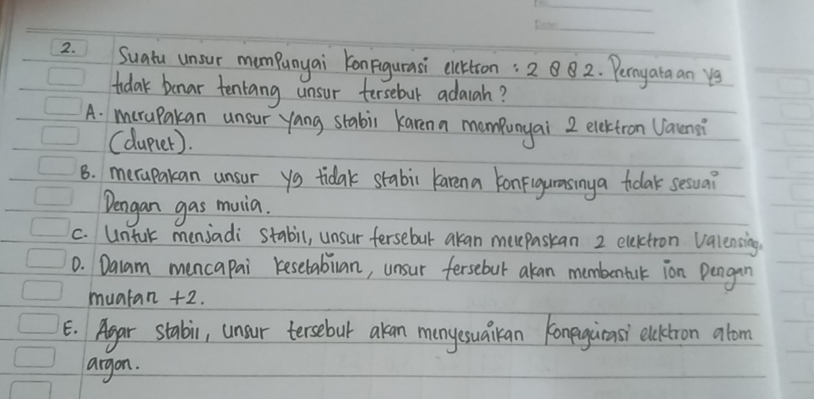 Suatu unsur mampunyai KonFigurasi elcttron: 2 882. Perayata an ye
tidak benar tentang unsur fersebut adaiah?
A. merapakan unsur yang stabi karena mompunyai 2 elektron Vatensi
(dupier).
B. merapakan unsur ys tidak stabi karena konfigurasiny a tolak sesua?
Dengan gas muia.
c. Untk menjadi stabil, unsur fersebut akan meepaskan 2 electron valensing
0. Dalam mencapai kesetablan, unsur fersebut akan membontak ion Pengan
muatan +2.
E. Agar stabi, unsur tersebut akan manyesuaikan konegurasi elcktron alom
argon.