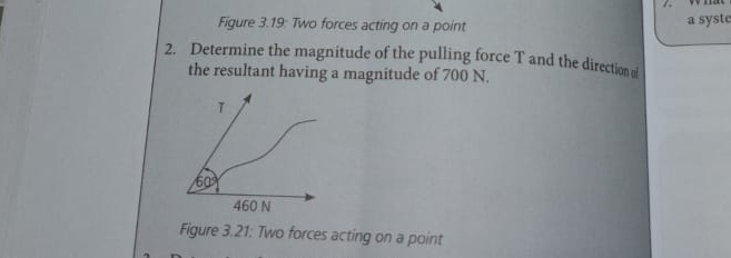 Figure 3.19: Two forces acting on a point a syste 
2. Determine the magnitude of the pulling force T and the direction 
the resultant having a magnitude of 700 N.
T
60°
460 N
Figure 3.21: Two forces acting on a point