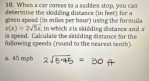 When a car comes to a sudden stop, you can 
determine the skidding distance (in feet) for a 
given speed (in miles per hour) using the formula
s(x)=2sqrt(5x) , in which sis skidding distance and x
is speed. Calculate the skidding distance for the 
following speeds (round to the nearest tenth). 
a. 45 mph