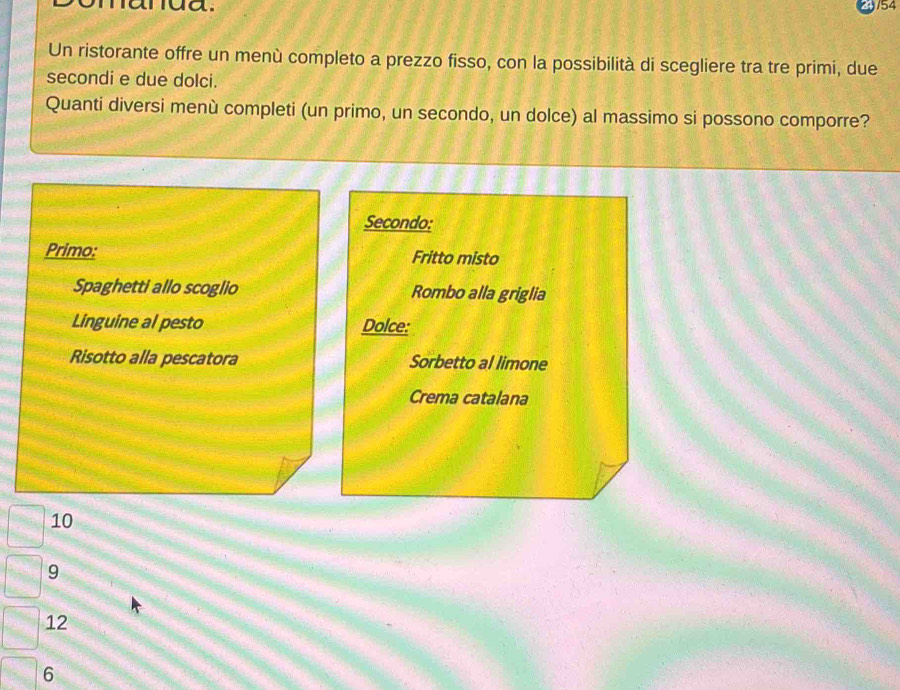narua. 154
Un ristorante offre un menù completo a prezzo fisso, con la possibilità di scegliere tra tre primi, due
secondi e due dolci.
Quanti diversi menù completi (un primo, un secondo, un dolce) al massimo si possono comporre?
Secondo:
Primo: Fritto misto
Spaghetti allo scoglio Rombo alla griglia
Linguine al pesto Dolce:
Risotto alla pescatora Sorbetto al limone
Crema catalana
10
9
12
6