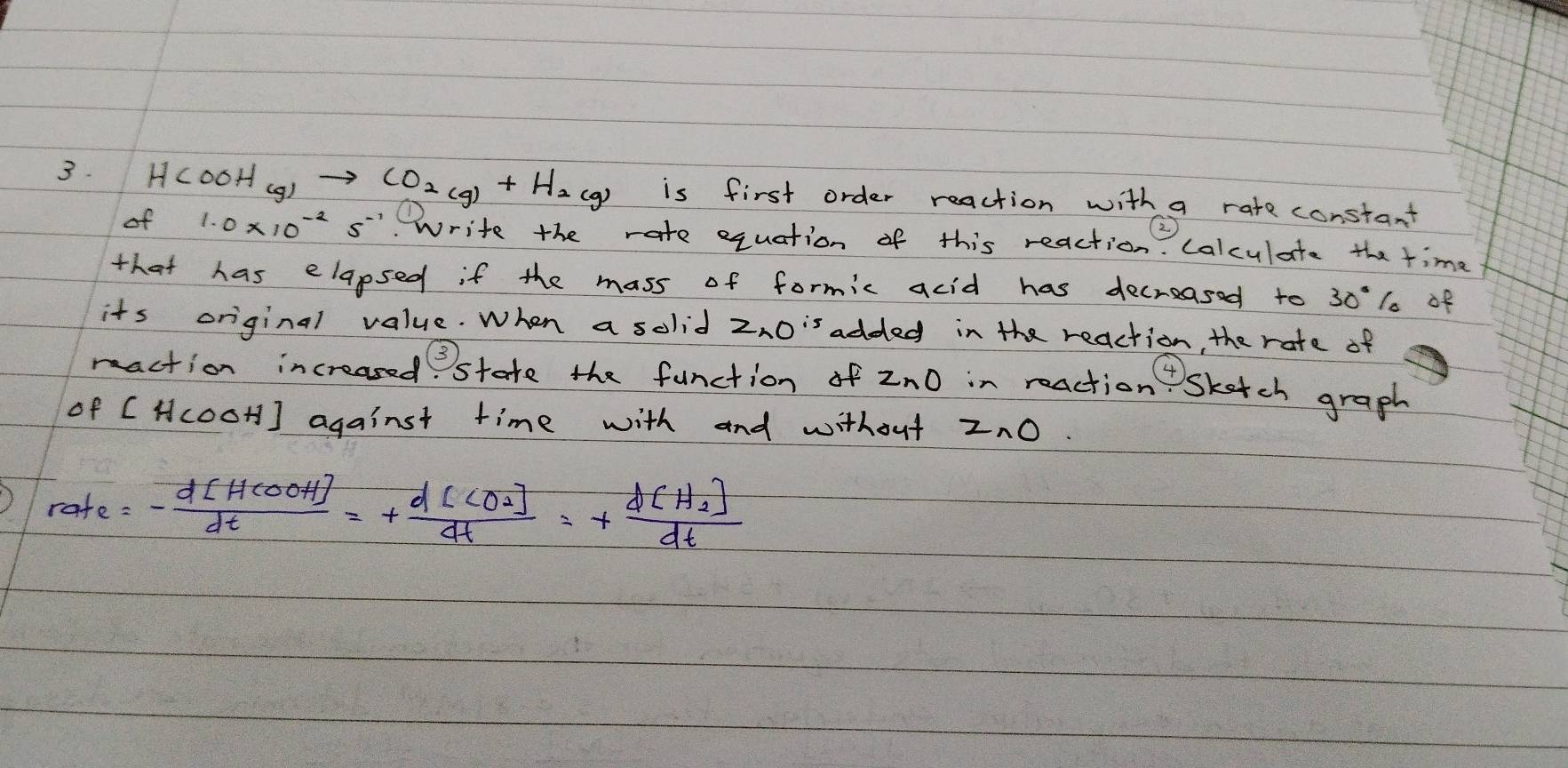 HCOOH_(g)to CO_2(g)+H_2(g) is first order reaction with a rate constant 
of 1.0* 10^(-2)s^(-1). Write the rate equation of this reaction. calculate the time 
that has elapsed if the mass of formic acid has decreased to 30% of 
its original value. When a solid z_2O^(is) added in the reaction, the rate of 
maction increased state the function of z_nO in reaction skatch graph 
of [HcooH] against time with and without z_nO
rate=- d[HCOOH]/dt =+frac d[CO_2]dt=+frac d[H_2]dt