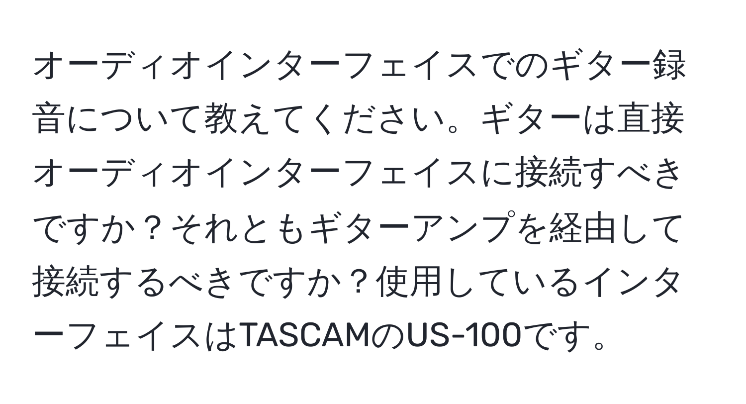 オーディオインターフェイスでのギター録音について教えてください。ギターは直接オーディオインターフェイスに接続すべきですか？それともギターアンプを経由して接続するべきですか？使用しているインターフェイスはTASCAMのUS-100です。