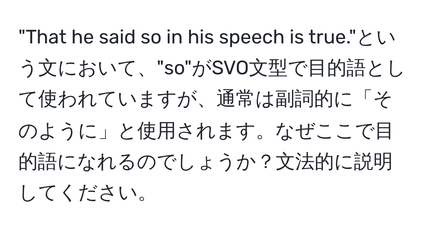 "That he said so in his speech is true."という文において、"so"がSVO文型で目的語として使われていますが、通常は副詞的に「そのように」と使用されます。なぜここで目的語になれるのでしょうか？文法的に説明してください。