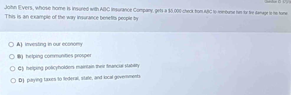 Question ID: 57378
John Evers, whose home is insured with ABC Insurance Company, gets a $5,000 check from ABC to reimburse him for fire damage to his home.
This is an example of the way insurance benefits people by
A) investing in our economy
B) helping communities prosper
C) helping policyholders maintain their financial stability
D) paying taxes to federal, state, and local governments