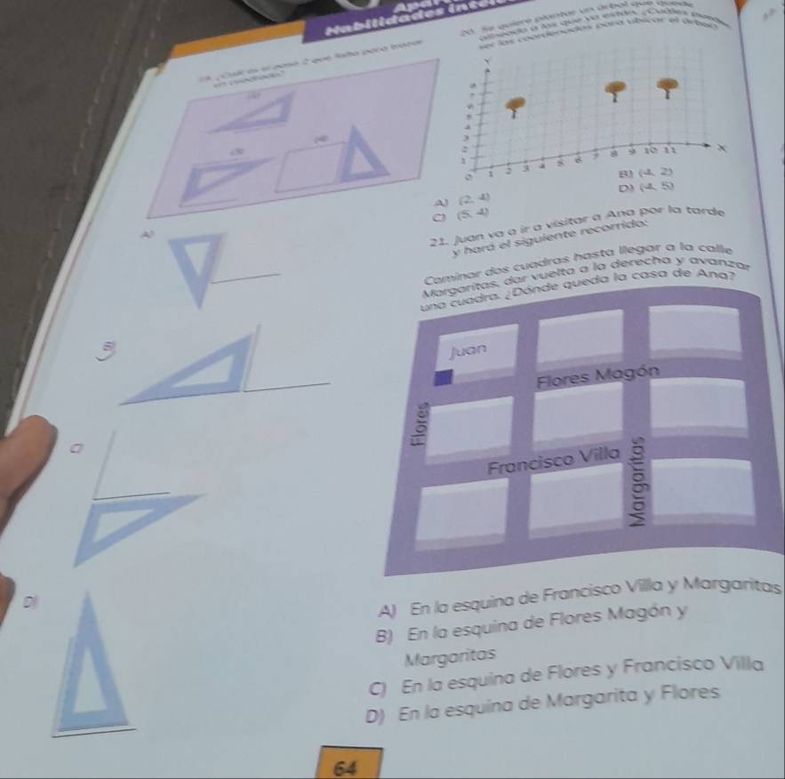 20: Se quiere pluntar un árbal que quede
atmpnda a l que ye estdo Cádlna mand
Yo b
er las coordenadas sara vibicar el arben 
、
a p Cud es el naa 2 que faba paró bazar
.

,
3
:
1 2 3 6 y 8 9 10 n
χ
(4,2)
D) (-5)
A (2,4)
(5,4)
21. Juan va à ir a visitar a Ana por la tarde
y hará el siguiente recorrido:
Camínar dos cuadras hasta llegar à la calle
Margarítas, dar vuelta a la derecha y avanzar
una cuadra. ¿Dónde queda la casa de Ana?
Juan
Flores Magón
0
Francisco Villa

D
A) En la esquina de Francisco Villa y Margaritas
B) En la esquina de Flores Magón y
Margaritas
C) En la esquina de Flores y Francisco Villa
D) En la esquina de Margarita y Flores
64