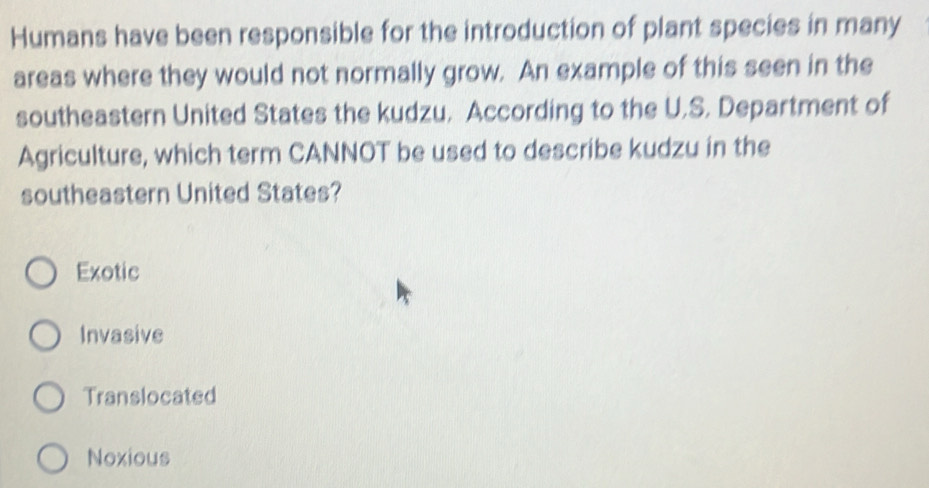 Humans have been responsible for the introduction of plant species in many
areas where they would not normally grow. An example of this seen in the
southeastern United States the kudzu. According to the U.S. Department of
Agriculture, which term CANNOT be used to describe kudzu in the
southeastern United States?
Exotic
Invasive
Translocated
Noxious