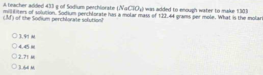 A teacher added 433 g of Sodium perchlorate (NaClO_4) was added to enough water to make 1303
milliliters of solution. Sodium perchlorate has a molar mass of 122.44 grams per mole. What is the molar
(M) of the Sodium perchlorate solution?
3.91 M
4.45 M
2.71 M
3.64 M