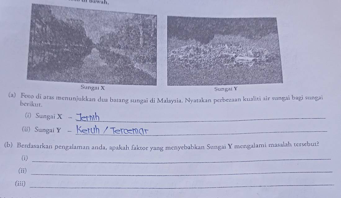 awah . 
(a) Foto di atas menunjukkan dua batang sungai di Malaysia. Nyatakan perbezaan kualiti air sungai bagi sungai 
berikut. 
(i) Sungai X -_ 
(ii) Sungai Y -_ 
(b) Berdasarkan pengalaman anda, apakah faktor yang menyebabkan Sungai Y mengalami masalah tersebut? 
(i)_ 
(ii)_ 
(iii)_