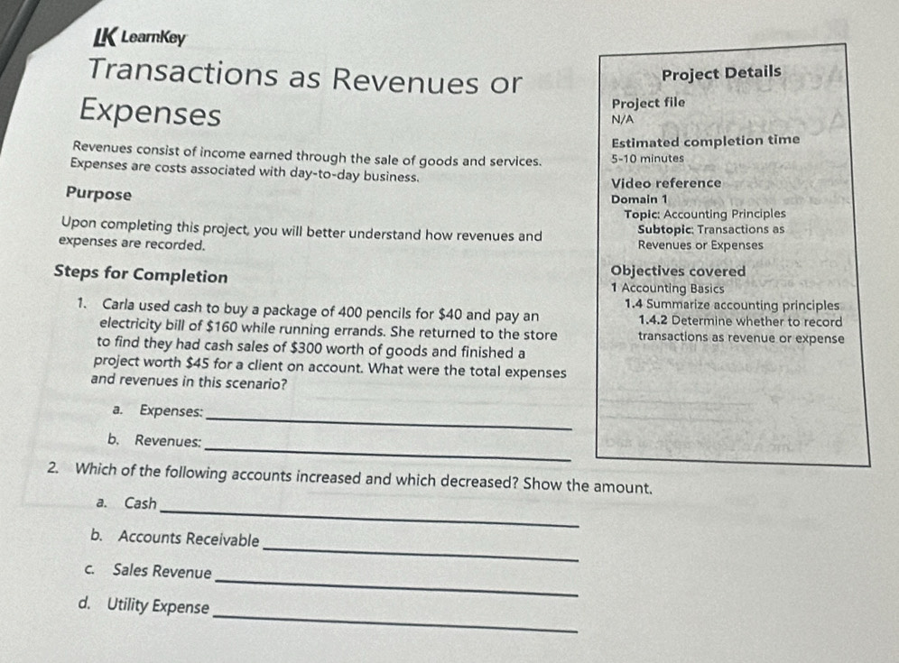 LK LearnKey 
Transactions as Revenues or 
Project Details 
Expenses N/A Project file 
Estimated completion time 
Revenues consist of income earned through the sale of goods and services. 5-10 minutes 
Expenses are costs associated with day-to-day business. 
Video reference 
Purpose 
Domain 1 
Topic: Accounting Principles 
Upon completing this project, you will better understand how revenues and Subtopic: Transactions as 
expenses are recorded. Revenues or Expenses 
Steps for Completion Objectives covered 
1 Accounting Basics 
1.4 Summarize accounting principles 
1. Carla used cash to buy a package of 400 pencils for $40 and pay an 1.4.2 Determine whether to record 
electricity bill of $160 while running errands. She returned to the store transactions as revenue or expense 
to find they had cash sales of $300 worth of goods and finished a 
project worth $45 for a client on account. What were the total expenses 
and revenues in this scenario? 
a. Expenses: 
_ 
_ 
b. Revenues: 
2. Which of the following accounts increased and which decreased? Show the amount. 
_ 
a. Cash 
_ 
b. Accounts Receivable 
_ 
c. Sales Revenue 
_ 
d. Utility Expense