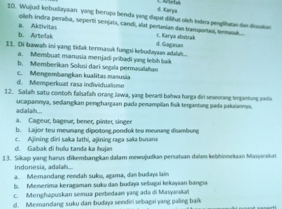 C. Artefak
d. Karya
10. Wujud kebudayaan yang berupa benda yang dapat dilihat oleh Indera penglihatan dan dirasakan
oleh indra peraba, seperti senjata, candi, alat pertanian dan transportasi, termasuk....
a. Aktivitas c. Karya abstrak
b. Artefak d. Gagasan
11. Di bawah ini yang tidak termasuk fungsi kebudayaan adalah...
a. Membuat manusia menjadi pribadi yang lebih baik
b. Memberikan Solusi dari segala permasalahan
c. Mengembangkan kualitas manusia
d. Memperkuat rasa individualisme
12. Salah satu contoh falsafah orang Jawa, yang berarti bahwa harga diri seseorang tergantung padia
ucapannya, sedangkan penghargaan pada penampilan fisik tergantung pada pakaiannya,
adalah...
a. Cageur, bageur, bener, pinter, singer
b. Lajor teu meunang dipotong,pondok teu meunang disambung
c. Ajining diri saka lathi, ajining raga saka busana
d. Gabak di hulu tanda ka hujan
13. Sikap yang harus dikembangkan dalam mewujudkan persatuan dalam kebhinnekaan Masyarakat
Indonesia, adalah...
a. Memandang rendah suku, agama, dan budaya lain
b. Menerima keragaman suku dan budaya sebagai kekayaan bangsa
c. Menghapuskan semua perbedaan yang ada di Masyarakat
d. Memandang suku dan budaya sendiri sebagai yang paling baik