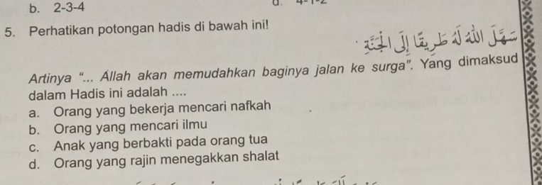 b. 2 - 3 - 4 C
5. Perhatikan potongan hadis di bawah ini!
jú jī
Artinya “... Allah akan memudahkan baginya jalan ke surga”. Yang dimaksud
dalam Hadis ini adalah ....
a. Orang yang bekerja mencari nafkah
b. Orang yang mencari ilmu
c. Anak yang berbakti pada orang tua
d. Orang yang rajin menegakkan shalat