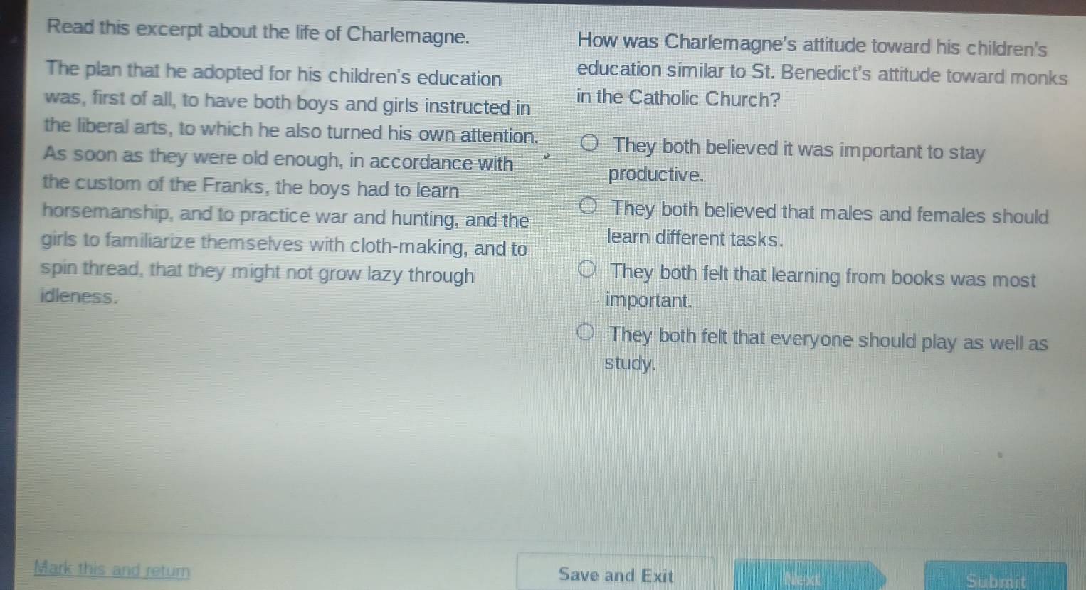 Read this excerpt about the life of Charlemagne. How was Charlemagne's attitude toward his children's
The plan that he adopted for his children's education education similar to St. Benedict's attitude toward monks
was, first of all, to have both boys and girls instructed in in the Catholic Church?
the liberal arts, to which he also turned his own attention. They both believed it was important to stay
As soon as they were old enough, in accordance with
productive.
the custom of the Franks, the boys had to learn
horsemanship, and to practice war and hunting, and the
They both believed that males and females should
girls to familiarize themselves with cloth-making, and to
learn different tasks.
spin thread, that they might not grow lazy through They both felt that learning from books was most
idleness. im portant.
They both felt that everyone should play as well as
study.
Mark this and return Save and Exit Next Submit