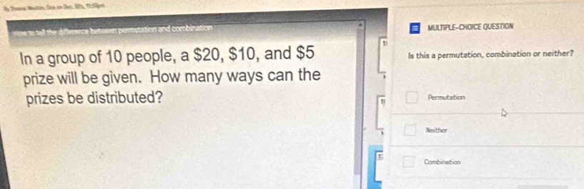 By Sheres Westin, Dus in Dec. 67%, 1252pm
MULTIPLE-CHOICE QUESTION
1
In a group of 10 people, a $20, $10, and $5 Is this a permutation, combination or neither?
prize will be given. How many ways can the
prizes be distributed? Permutation
Neither
T Combination