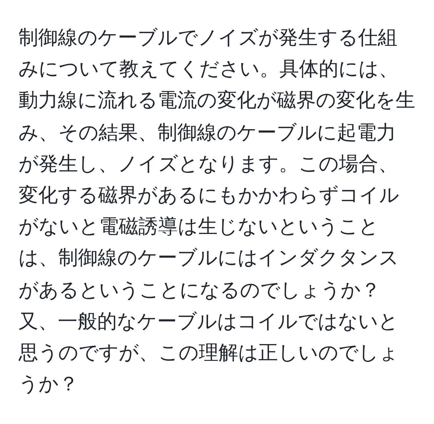 制御線のケーブルでノイズが発生する仕組みについて教えてください。具体的には、動力線に流れる電流の変化が磁界の変化を生み、その結果、制御線のケーブルに起電力が発生し、ノイズとなります。この場合、変化する磁界があるにもかかわらずコイルがないと電磁誘導は生じないということは、制御線のケーブルにはインダクタンスがあるということになるのでしょうか？又、一般的なケーブルはコイルではないと思うのですが、この理解は正しいのでしょうか？