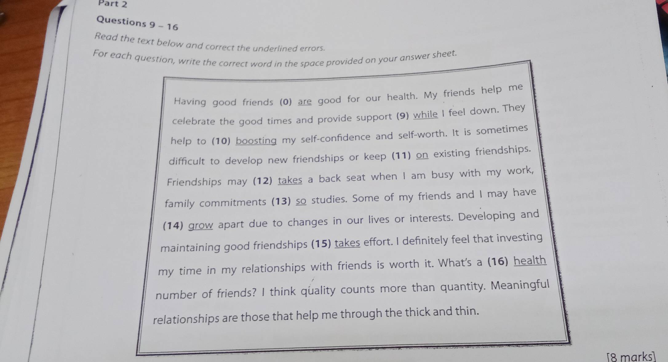 Read the text below and correct the underlined errors 
For each question, write the correct word in the space provided on your answer sheet. 
Having good friends (0) are good for our health. My friends help me 
celebrate the good times and provide support (9) while I feel down. They 
help to (10) boosting my self-confidence and self-worth. It is sometimes 
difficult to develop new friendships or keep (11) on existing friendships. 
Friendships may (12) takes a back seat when I am busy with my work, 
family commitments (13) so studies. Some of my friends and I may have 
(14) grow apart due to changes in our lives or interests. Developing and 
maintaining good friendships (15) takes effort. I definitely feel that investing 
my time in my relationships with friends is worth it. What's a (16) health 
number of friends? I think quality counts more than quantity. Meaningful 
relationships are those that help me through the thick and thin. 
[8 marks]