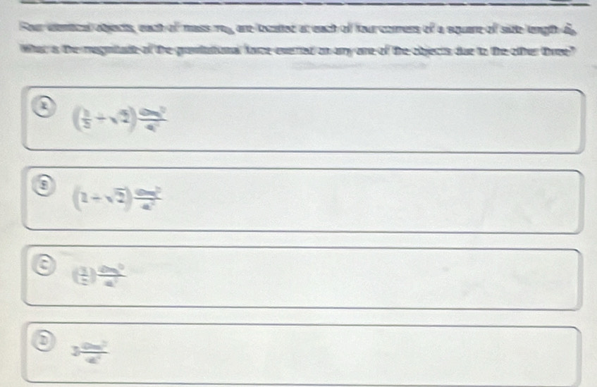 Four denical objects, each of mass roy, are located at each of four corress of a square of site length dy
What is the magnitade of the grantational farceeverted on ay ore of the objects due to the other three?
( 1/5 +sqrt(2)) cos^2/4^2 
a (2+sqrt(2)) am^2/a^2 
a ( 1/2 ) dm^3/a^2 
0 3 0m^2/4 