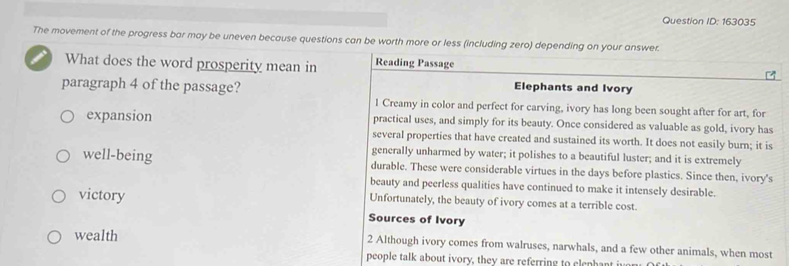 Question ID: 163035 
The movement of the progress bar may be uneven because questions can be worth more or less (including zero) depending on your answer. 
What does the word prosperity mean in Reading Passage 
paragraph 4 of the passage? Elephants and Ivory 
1 Creamy in color and perfect for carving, ivory has long been sought after for art, for 
expansion practical uses, and simply for its beauty. Once considered as valuable as gold, ivory has 
several properties that have created and sustained its worth. It does not easily burn; it is 
generally unharmed by water; it polishes to a beautiful luster; and it is extremely 
well-being durable. These were considerable virtues in the days before plastics. Since then, ivory's 
beauty and peerless qualities have continued to make it intensely desirable. 
victory Unfortunately, the beauty of ivory comes at a terrible cost. 
Sources of Ivory 
wealth 2 Although ivory comes from walruses, narwhals, and a few other animals, when most 
people talk about ivory, they are referring to clephant iu