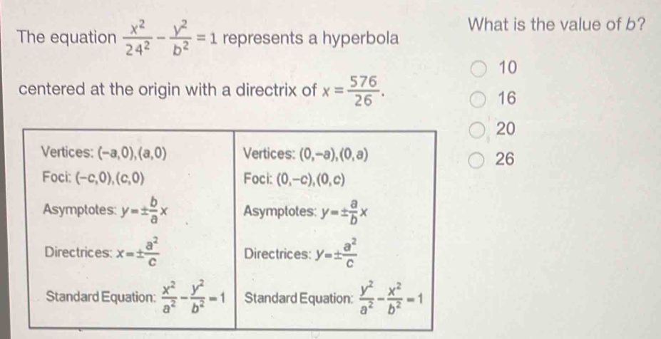 What is the value of b?
The equation  x^2/24^2 - y^2/b^2 =1 represents a hyperbola
10
centered at the origin with a directrix of x= 576/26 .
16
20
Vertices: (-a,0), (a,0) Vertices: (0,-a), (0,a)
26
Foci: (-c,0), (c,0) Foci: (0,-c), (0,c)
Asymptotes: y=±  b/a x Asymptotes: y=±  a/b x
Directrices: x=±  a^2/c  Directrices: y=±  a^2/c 
Standard Equation:  x^2/a^2 - y^2/b^2 =1 Standard Equation:  y^2/a^2 - x^2/b^2 =1