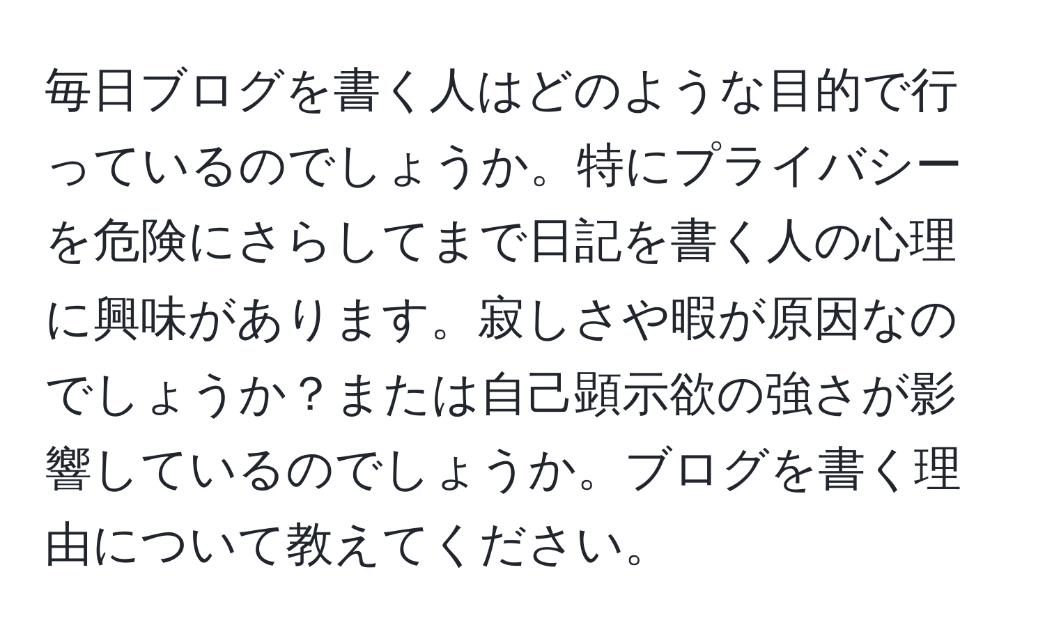 毎日ブログを書く人はどのような目的で行っているのでしょうか。特にプライバシーを危険にさらしてまで日記を書く人の心理に興味があります。寂しさや暇が原因なのでしょうか？または自己顕示欲の強さが影響しているのでしょうか。ブログを書く理由について教えてください。