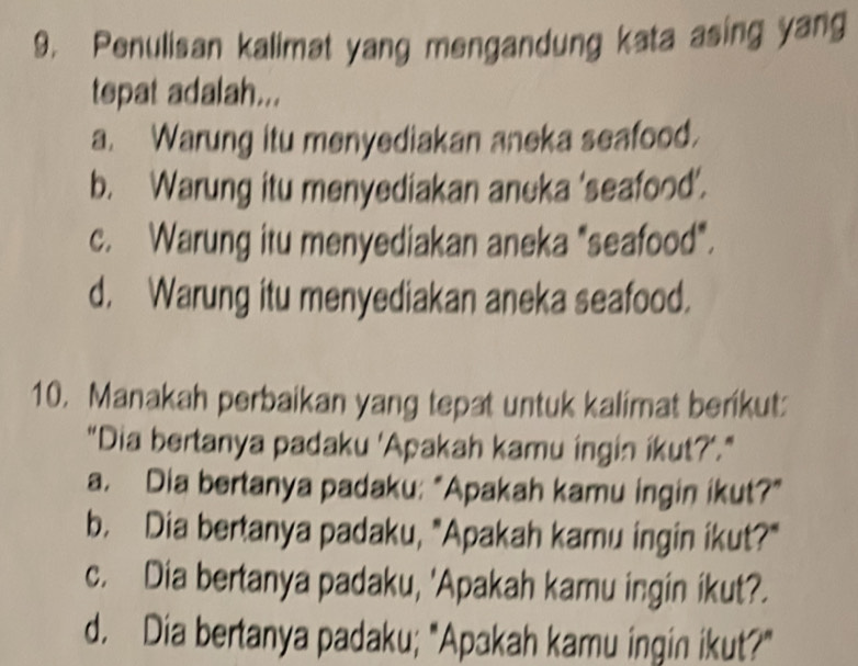 Penulisan kalimat yang mengandung kata asing yang
tepat adalah...
a. Warung itu menyediakan aneka seafood.
b. Warung itu menyediakan aneka 'seafood’.
c. Warung itu menyediakan aneka "seafood".
d. Warung itu menyediakan aneka seafood.
10. Manakah perbaikan yang tepat untuk kalimat berikut
"Dia bertanya padaku 'Apakah kamu ingin ikut?'."
a. Dia bertanya padaku: “Apakah kamu ingin ikut?"
b. Dia bertanya padaku, "Apakah kamu ingin ikut?"
c. Dia bertanya padaku, 'Apakah kamu ingin ikut?.
d. Dia bertanya padaku; "Apakah kamu ingin ikut?"