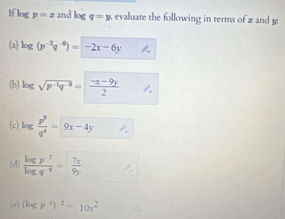 If log p=x and log q=y, evaluate the following in terms of x and y : 
(a) log (p^(-2)q^(-6))=-2x-6y
(b) log sqrt(p^(-1)q^(-9))= (-x-9y)/2 
(c) log  p^9/q^4 = 9x-4y
(d)  log p^7/log q^(-9) = 7x/9y 
(e) (log p^5)^2=10x^2