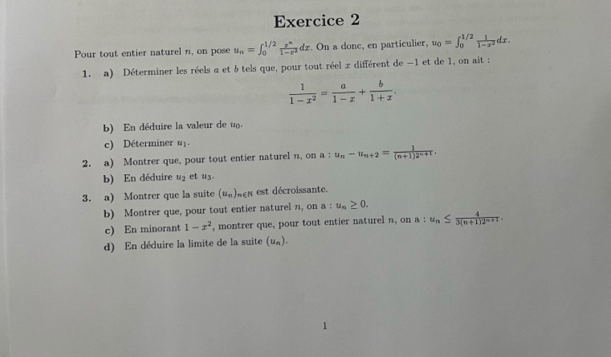 Pour tout entier naturel n, on pose u_n=∈t _0^((1/2)frac x^n)1-x^2dx. On a donc, en particulier, u_0=∈t _0^((1/2)frac 1)1-x^2dx. 
1. a) Déterminer les réels a et b tels que, pour tout réel x différent de −1 et de 1, on ait :
 1/1-x^2 = a/1-x + b/1+x . 
b) En déduire la valeur de u. 
c) Déterminer u
2. a) Montrer que, pour tout entier naturel n, on a ; u_n-u_n+2= 1/(n+1)2^(n+1) . 
b) En déduire u_2 et u
3. a) Montrer que la suite (u_n)_n∈ N : est décroissante. 
b) Montrer que, pour tout entier naturel n, on a : u_n≥ 0. 
c) En minorant 1-x^2 , montrer que, pour tout entier naturel n, on a : u_n≤  4/3(n+1)2^(n+1) . 
d) En déduire la limite de la suite (u_n).