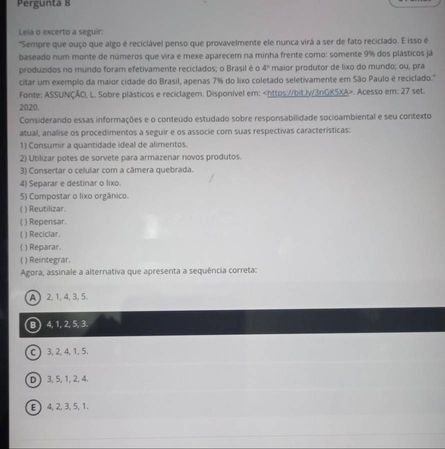 Pergunta 8
Leia o excerto a seguir:
'Sempre que ouço que algo é reciclável penso que provavelmente ele nunca virá a ser de fato reciclado. E isso é
baseado num monte de números que vira e mexe aparecem na minha frente como: somente 9% dos plásticos já
produzidos no mundo foram efetivamente reciclados; o Brasil é o 4° maior produtor de lixo do mundo; ou, pra
citar um exemplo da maior cidade do Brasil, apenas 7% do lixo coletado seletivamente em São Paulo é reciclado."
Fonte: ASSUNÇÃO, L. Sobre plásticos e reciclagem. Disponível em:. Acesso em: 27 set.
2020.
Considerando essas informações e o conteúdo estudado sobre responsabilidade socioambiental e seu contexto
atual, analise os procedimentos a seguir e os associe com suas respectivas características:
1) Consumir a quantidade ideal de alimentos.
2) Utilizar potes de sorvete para armazenar novos produtos.
3) Consertar o celular com a câmera quebrada.
4) Separar e destinar o lixo.
5) Compostar o lixo orgânico.
) Reutilizar.
( ) Repensar.
( ) Reciclar.
C ) Reparar.
( ) Reintegrar.
Agora, assinale a alternativa que apresenta a sequência correta:
A  2, 1, 4, 3, 5.
B ) 4, 1, 2, 5, 3.
C ) 3, 2, 4, 1, 5.
D  3, 5, 1, 2, 4.
E ) 4, 2, 3, 5, 1.