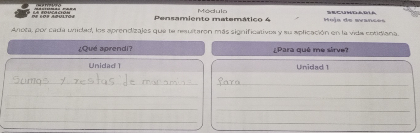 instituto 
NACIONAL PARA 
La educación Módulo SECUNDARIA 
de lÖß AdultÖs Pensamiento matemático 4 Hoja de avances 
Anota, por cada unidad, los aprendizajes que te resultaron más significativos y su aplicación en la vida cotidiana. 
¿Qué aprendí? ¿Para qué me sirve? 
Unidad 1 Unidad 1 
_ 
_ 
_ 
_ 
_ 
_ 
_ 
_