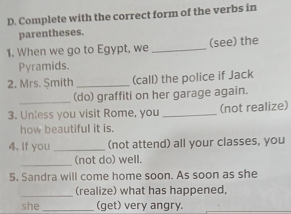 Complete with the correct form of the verbs in 
parentheses. 
1. When we go to Egypt, we _(see) the 
Pyramids. 
2. Mrs. Șmith _(call) the police if Jack 
_(do) graffiti on her garage again. 
3. Unless you visit Rome, you _(not realize) 
how beautiful it is. 
4. If you _(not attend) all your classes, you 
_(not do) well. 
5. Sandra will come home soon. As soon as she 
_(realize) what has happened, 
she _(get) very angry.