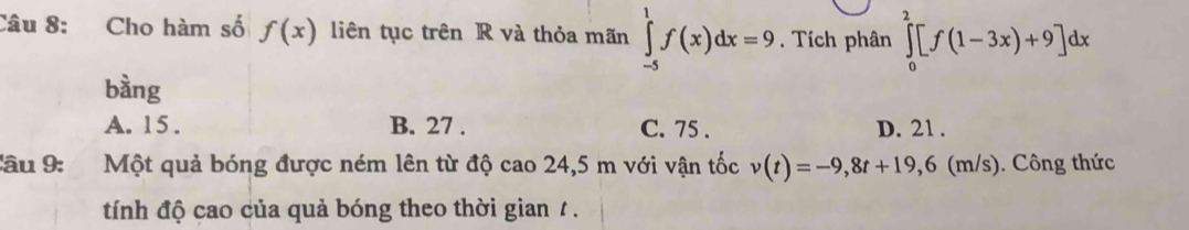 Cho hàm số f(x) liên tục trên R và thỏa mãn ∈tlimits _(-5)^1f(x)dx=9. Tích phân ∈tlimits _0^2[f(1-3x)+9]dx
bàng
A. 15. B. 27. C. 75. D. 21.
âu 9: a Một quả bóng được ném lên từ độ cao 24,5 m với vận tốc v(t)=-9,8t+19,6 (m/s). Công thức
tính độ cao của quả bóng theo thời gian / .