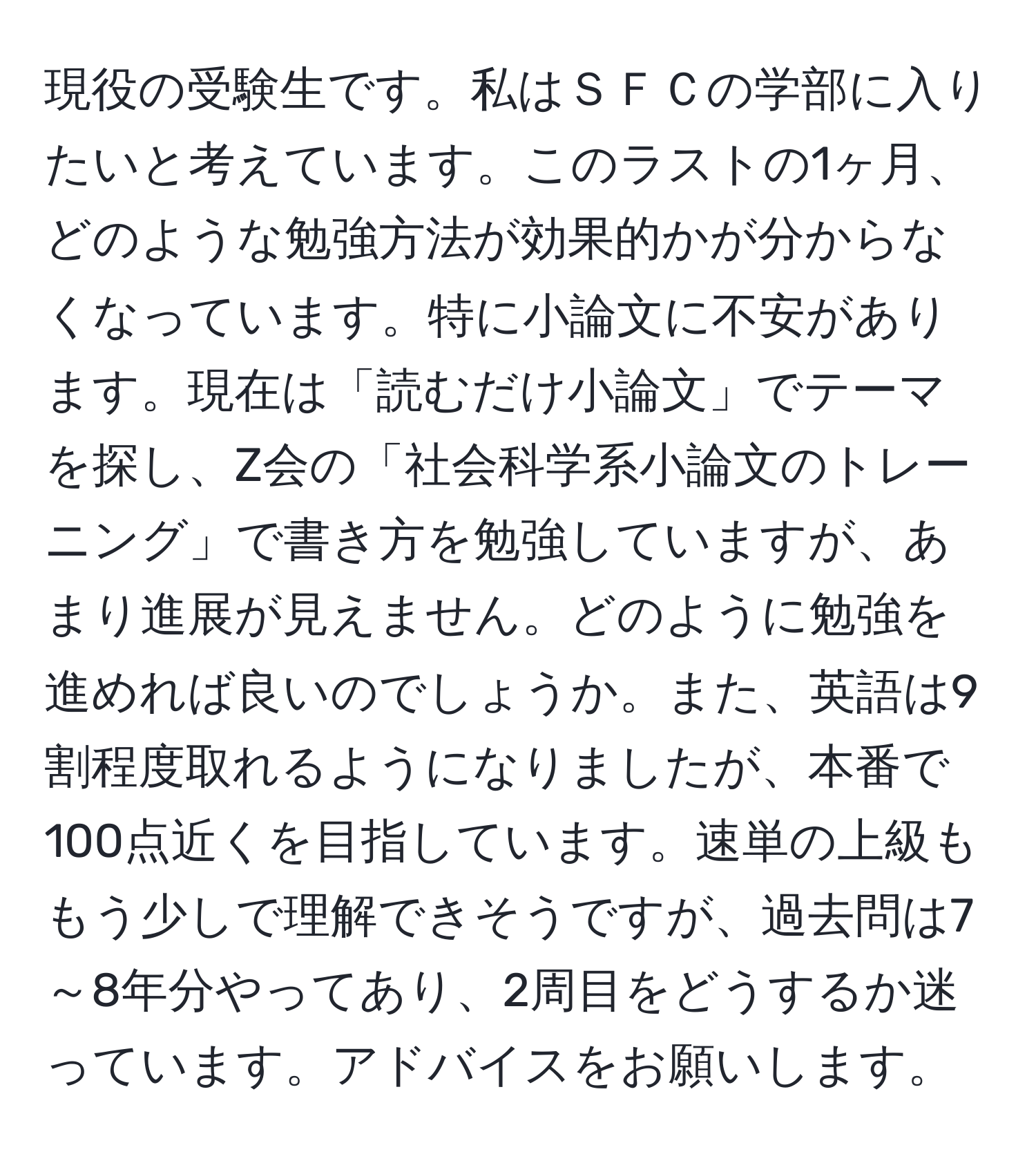 現役の受験生です。私はＳＦＣの学部に入りたいと考えています。このラストの1ヶ月、どのような勉強方法が効果的かが分からなくなっています。特に小論文に不安があります。現在は「読むだけ小論文」でテーマを探し、Z会の「社会科学系小論文のトレーニング」で書き方を勉強していますが、あまり進展が見えません。どのように勉強を進めれば良いのでしょうか。また、英語は9割程度取れるようになりましたが、本番で100点近くを目指しています。速単の上級ももう少しで理解できそうですが、過去問は7～8年分やってあり、2周目をどうするか迷っています。アドバイスをお願いします。