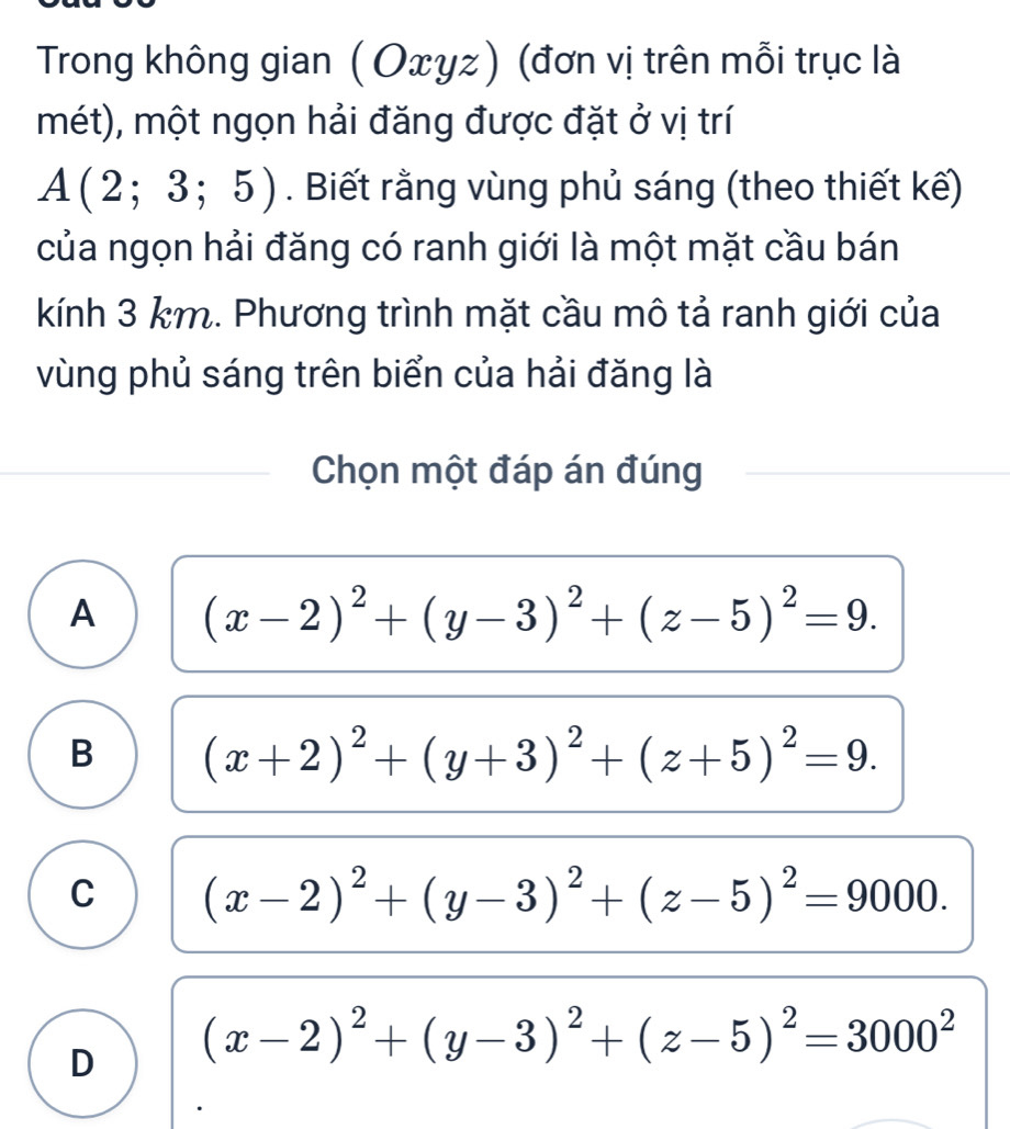 Trong không gian ( Oxyz) (đơn vị trên mỗi trục là
mét), một ngọn hải đăng được đặt ở vị trí
A(2;3;5). Biết rằng vùng phủ sáng (theo thiết kế)
của ngọn hải đăng có ranh giới là một mặt cầu bán
kính 3 km. Phương trình mặt cầu mô tả ranh giới của
vùng phủ sáng trên biển của hải đăng là
Chọn một đáp án đúng
A (x-2)^2+(y-3)^2+(z-5)^2=9.
B (x+2)^2+(y+3)^2+(z+5)^2=9.
C (x-2)^2+(y-3)^2+(z-5)^2=9000.
D (x-2)^2+(y-3)^2+(z-5)^2=3000^2