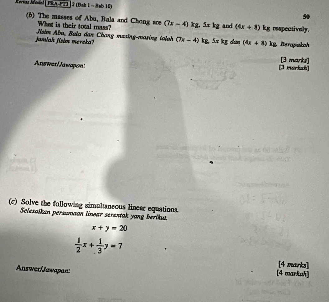 Kertos Model | PRA-PT3 | 2 (Bab 1 - Bab 10) 
50 
(b) The masses of Abu, Bala and Chong are (7x-4)kg, 5xkg and (4x+8)kg g respectively. 
What is their total mass? 
Jisim Abu, Bala dan Chong masing-masing ialah (7x-4)kg, 5xkg
jumlah jisim mereka? dan (4x+8)kg g. Berapakah 
[3 marks] 
Answer/Jawapan: [3 markah] 
(c) Solve the following simultaneous linear equations. 
Selesaikan persamaan linear serentak yang berikut.
x+y=20
 1/2 x+ 1/3 y=7
[4 marks] 
Answer/Jawapan: 
[4 markah]